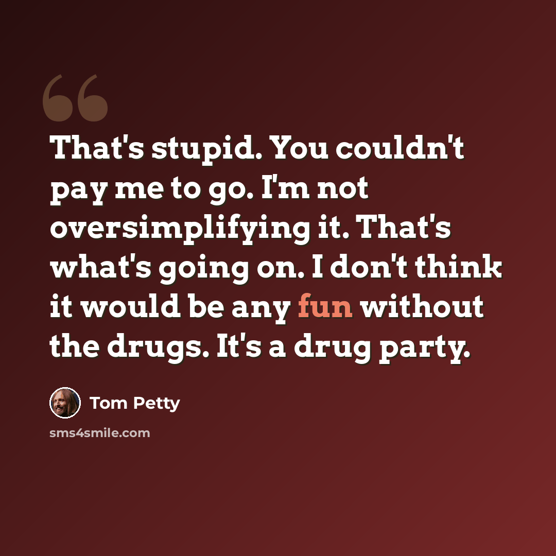 “That's stupid. You couldn't pay me to go. I'm not oversimplifying it. That's what's going on. I don't think it would be any fun without the drugs. It's a drug party.” quote by Tom Petty