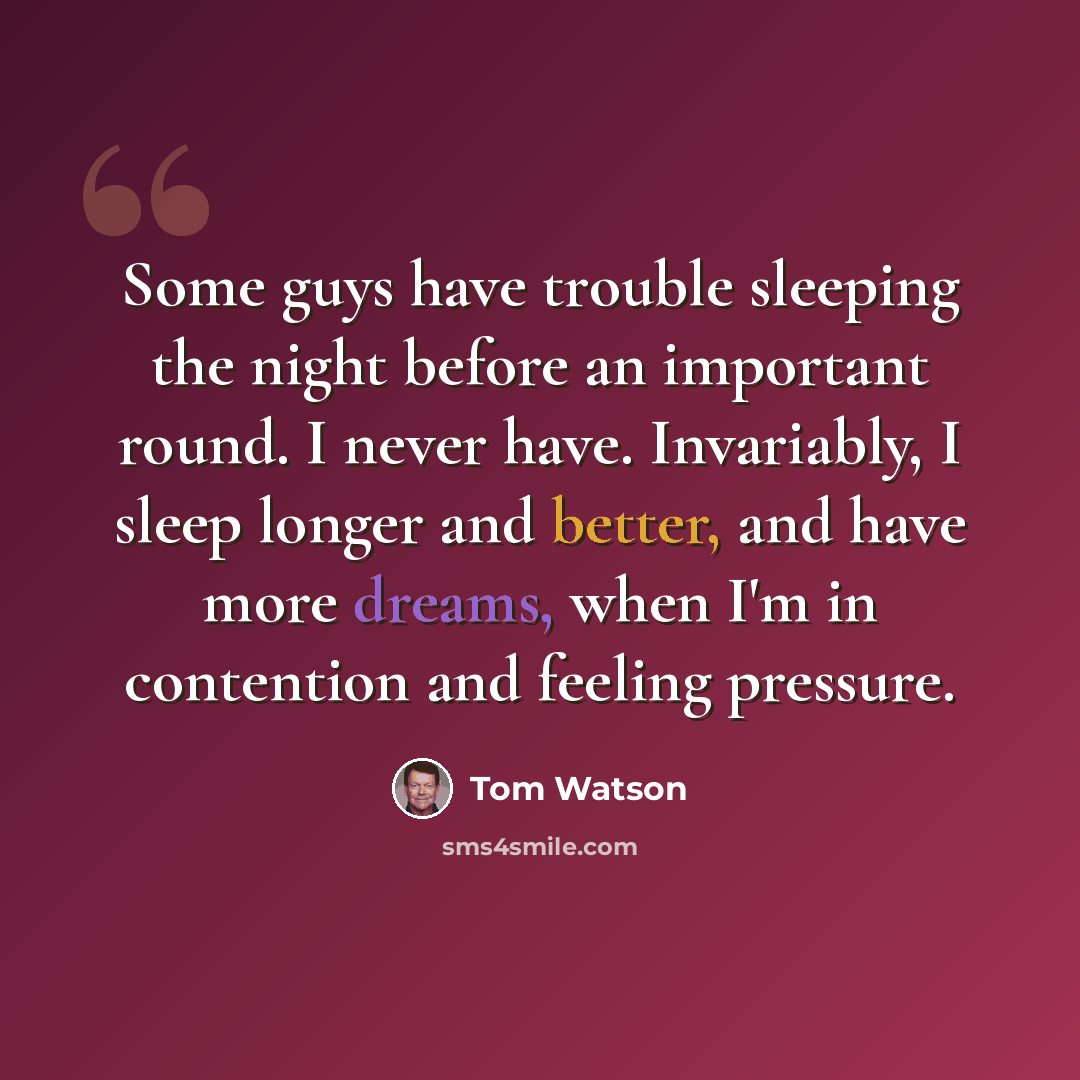 “Some guys have trouble sleeping the night before an important round. I never have. Invariably, I sleep longer and better, and have more dreams, when I'm in contention and feeling pressure.” quote by Tom Watson