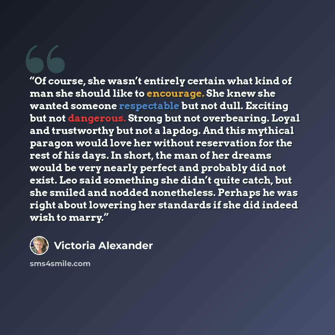 “Of course, she wasn’t entirely certain what kind of man she should like to encourage. She knew she wanted someone respectable but not dull. Exciting but not dangerous. Strong but not overbearing. Loyal and trustworthy but not a lapdog. And this mythical paragon would love her without reservation…” quote by Victoria Alexander