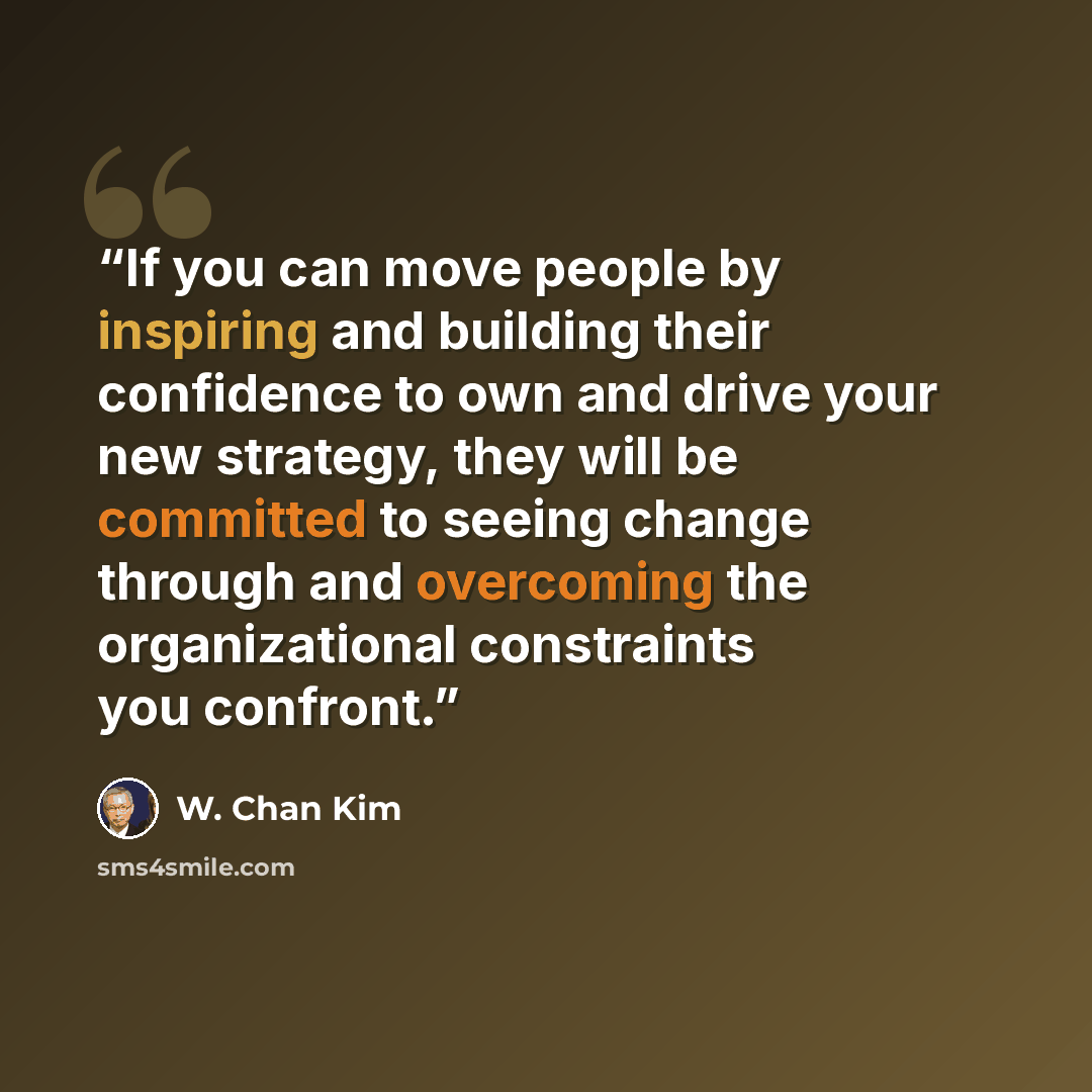 “If you can move people by inspiring and building their confidence to own and drive your new strategy, they will be committed to seeing change through and overcoming the organizational constraints you confront.” quote by W. Chan Kim