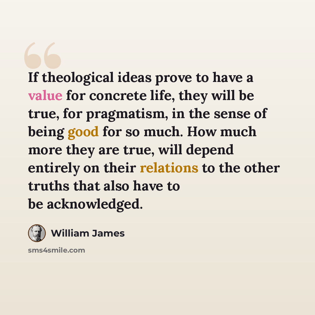 “If theological ideas prove to have a value for concrete life, they will be true, for pragmatism, in the sense of being good for so much. How much more they are true, will depend entirely on their relations to the other truths that also have to be acknowledged.” quote by William James