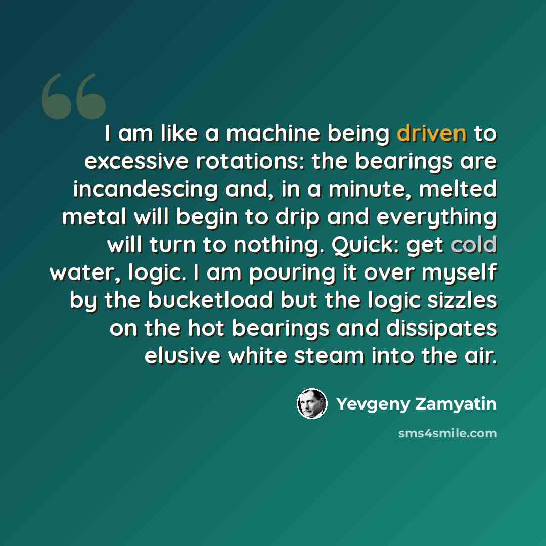 “I am like a machine being driven to excessive rotations: the bearings are incandescing and, in a minute, melted metal will begin to drip and everything will turn to nothing. Quick: get cold water, logic. I am pouring it over myself by the bucketload but the logic sizzles on the hot bearings and…” quote by Yevgeny Zamyatin