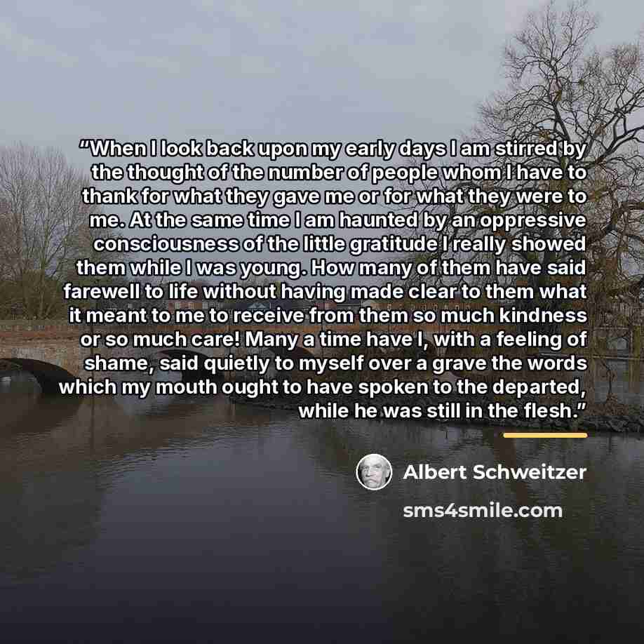 “When I look back upon my early days I am stirred by the thought of the number of people whom I have to thank for what they gave me or for what they were to me. At the same time I am haunted by an oppressive consciousness of the little gratitude I really showed them while I was young. How many of…” quote by Albert Schweitzer