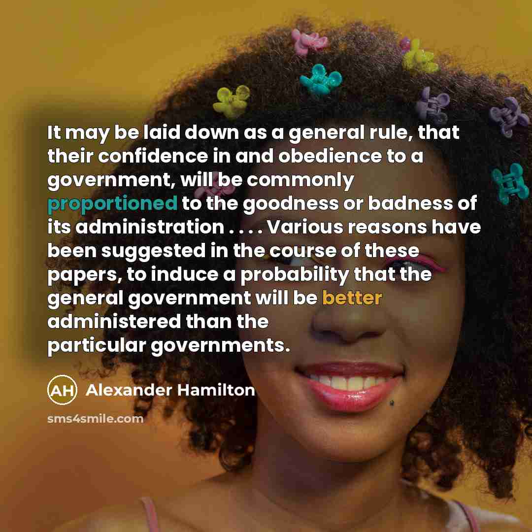 “It may be laid down as a general rule, that their confidence in and obedience to a government, will be commonly proportioned to the goodness or badness of its administration . . . . Various reasons have been suggested in the course of these papers, to induce a probability that the general…” quote by Alexander Hamilton