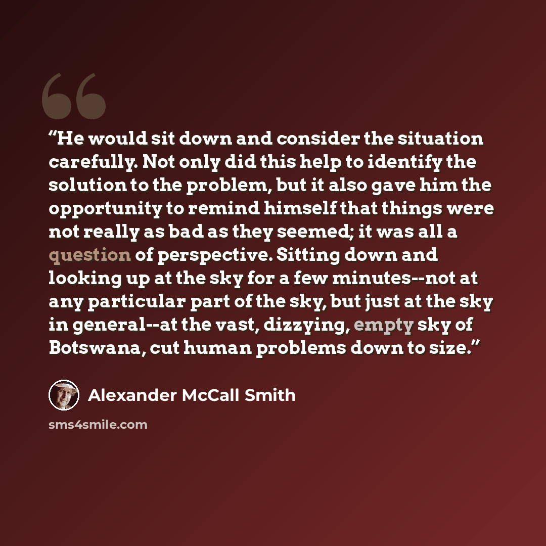 “He would sit down and consider the situation carefully. Not only did this help to identify the solution to the problem, but it also gave him the opportunity to remind himself that things were not really as bad as they seemed; it was all a question of perspective. Sitting down and looking up at the…” quote by Alexander McCall Smith