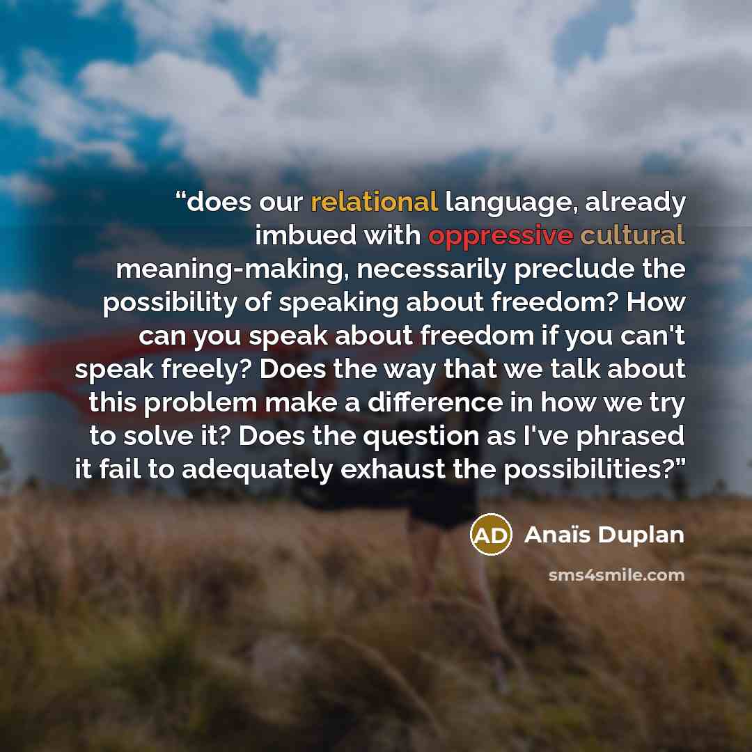 “does our relational language, already imbued with oppressive cultural meaning-making, necessarily preclude the possibility of speaking about freedom? How can you speak about freedom if you can't speak freely? Does the way that we talk about this problem make a difference in how we try to solve it?…” quote by Anais Duplan