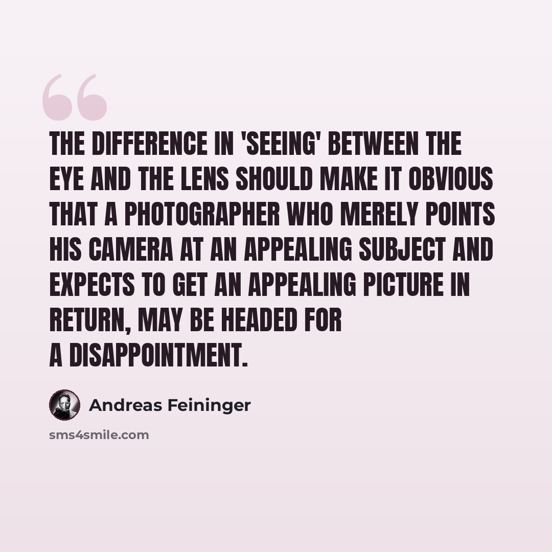 “The difference in 'seeing' between the eye and the lens should make it obvious that a photographer who merely points his camera at an appealing subject and expects to get an appealing picture in return, may be headed for a disappointment.” quote by Andreas Feininger
