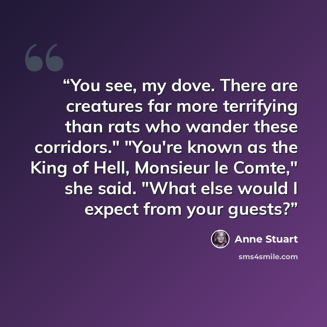 “You see, my dove. There are creatures far more terrifying than rats who wander these corridors." "You're known as the King of Hell, Monsieur le Comte," she said. "What else would I expect from your guests?” quote by Anne Stuart