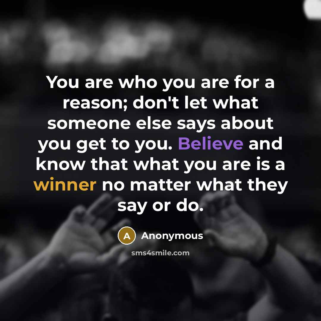 “You are who you are for a reason; don't let what someone else says about you get to you. Believe and know that what you are is a winner no matter what they say or do.” quote by Anonymous