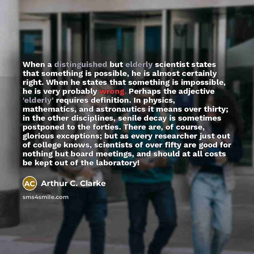 “When a distinguished but elderly scientist states that something is possible, he is almost certainly right. When he states that something is impossible, he is very probably wrong. Perhaps the adjective 'elderly' requires definition. In physics, mathematics, and astronautics it means over thirty…” quote by Arthur C. Clarke