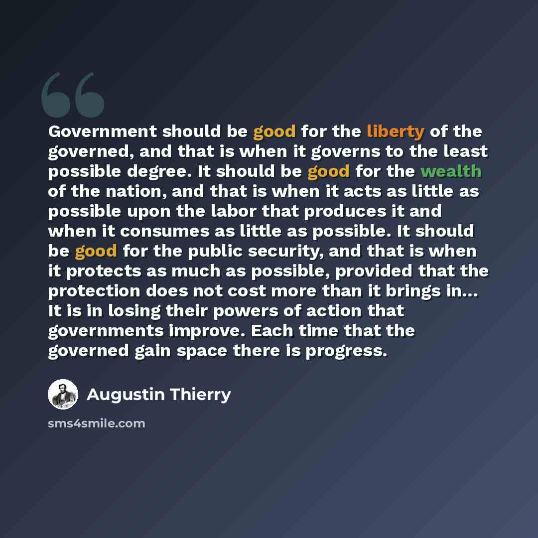 “Government should be good for the liberty of the governed, and that is when it governs to the least possible degree. It should be good for the wealth of the nation, and that is when it acts as little as possible upon the labor that produces it and when it consumes as little as possible. It should…” quote by Augustin Thierry