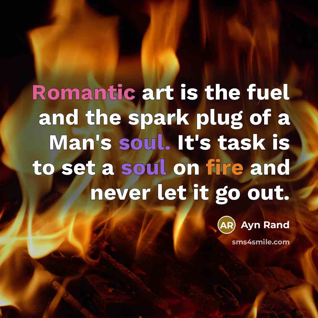 “Romantic art is the fuel and the spark plug of a Man's soul. It's task is to set a soul on fire and never let it go out.” quote by Ayn Rand