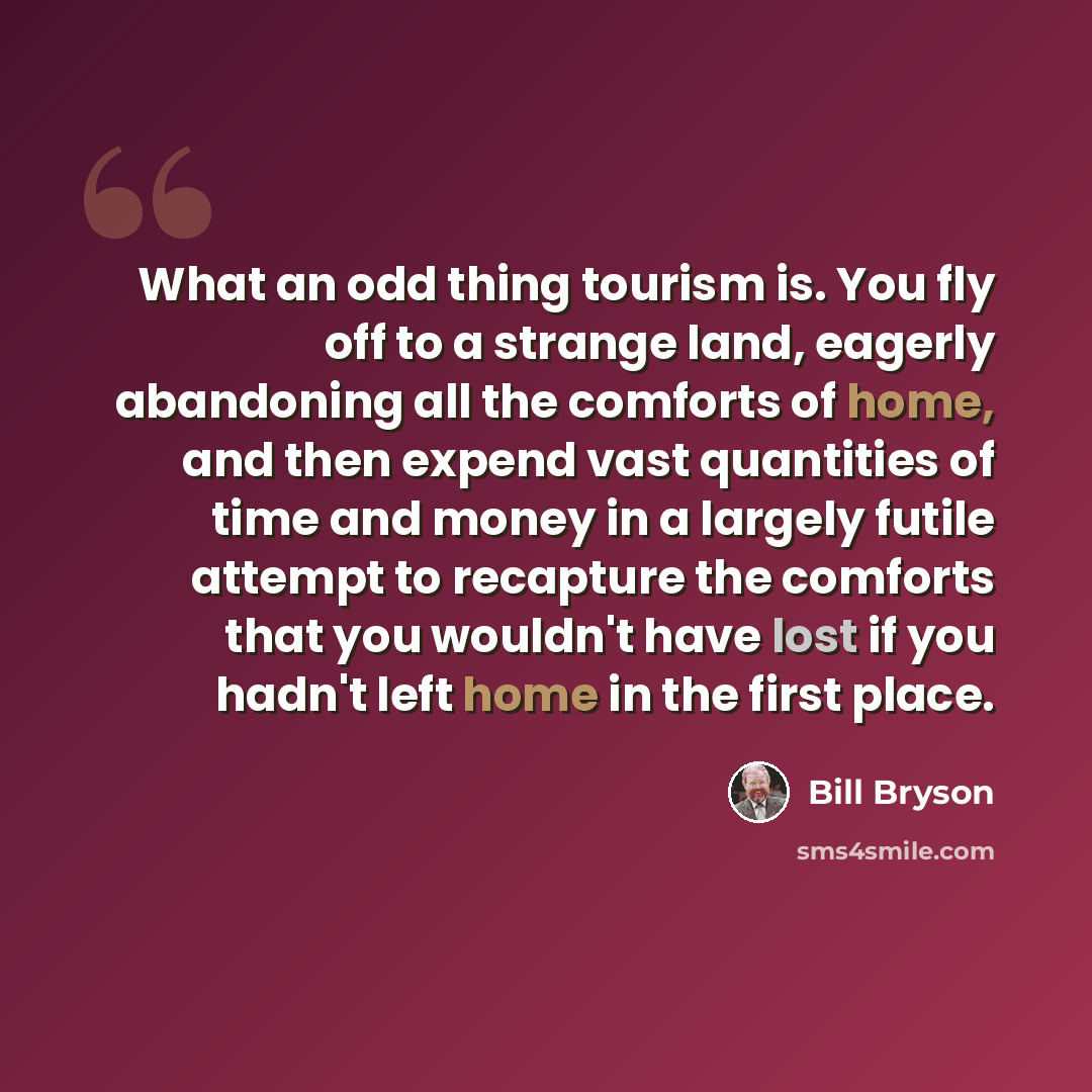 “What an odd thing tourism is. You fly off to a strange land, eagerly abandoning all the comforts of home, and then expend vast quantities of time and money in a largely futile attempt to recapture the comforts that you wouldn't have lost if you hadn't left home in the first place.” quote by Bill Bryson