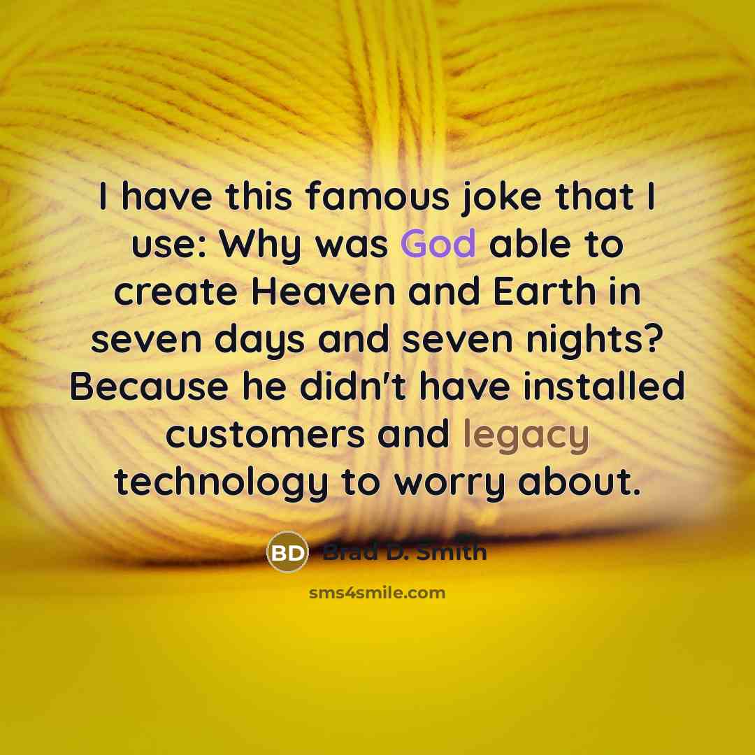 “I have this famous joke that I use: Why was God able to create Heaven and Earth in seven days and seven nights? Because he didn't have installed customers and legacy technology to worry about.” quote by Brad D. Smith