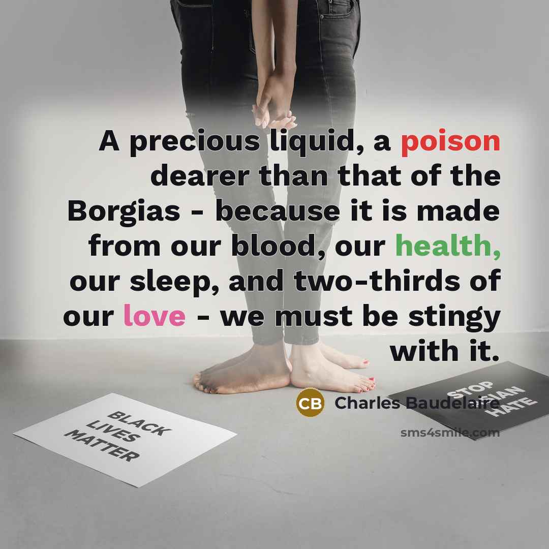 “A precious liquid, a poison dearer than that of the Borgias - because it is made from our blood, our health, our sleep, and two-thirds of our love - we must be stingy with it.” quote by Charles Baudelaire