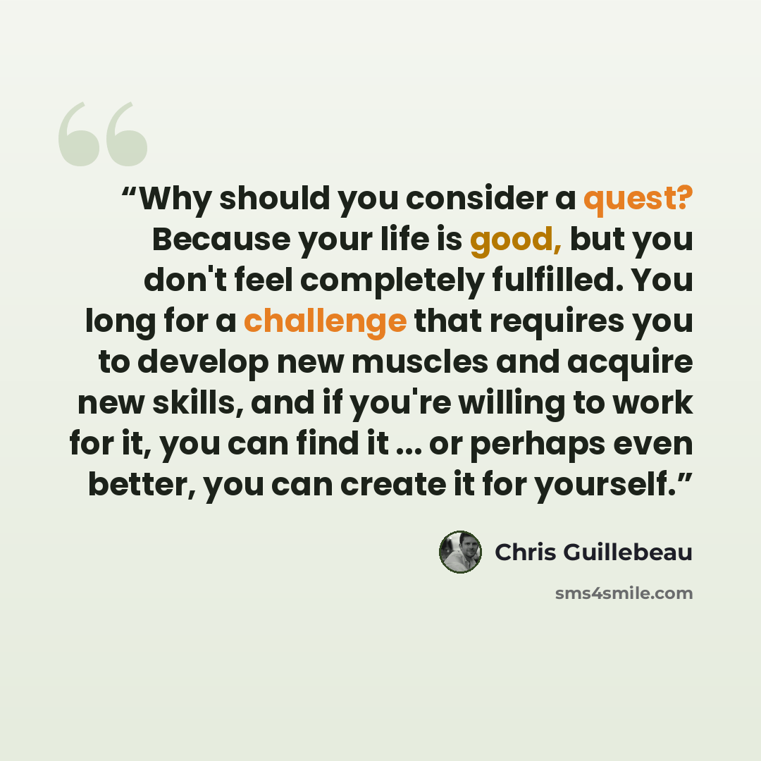 “Why should you consider a quest? Because your life is good, but you don't feel completely fulfilled. You long for a challenge that requires you to develop new muscles and acquire new skills, and if you're willing to work for it, you can find it ... or perhaps even better, you can create it for…” quote by Chris Guillebeau