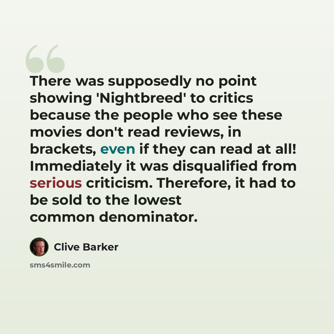 “There was supposedly no point showing 'Nightbreed' to critics because the people who see these movies don't read reviews, in brackets, even if they can read at all! Immediately it was disqualified from serious criticism. Therefore, it had to be sold to the lowest common denominator.” quote by Clive Barker