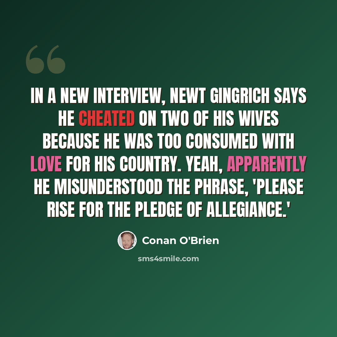 “In a new interview, Newt Gingrich says he cheated on two of his wives because he was too consumed with love for his country. Yeah, apparently he misunderstood the phrase, 'Please rise for the Pledge of Allegiance.'” quote by Conan O'Brien