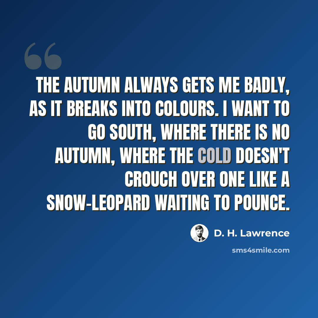 “The autumn always gets me badly, as it breaks into colours. I want to go south, where there is no autumn, where the cold doesn't crouch over one like a snow-leopard waiting to pounce.” quote by D. H. Lawrence