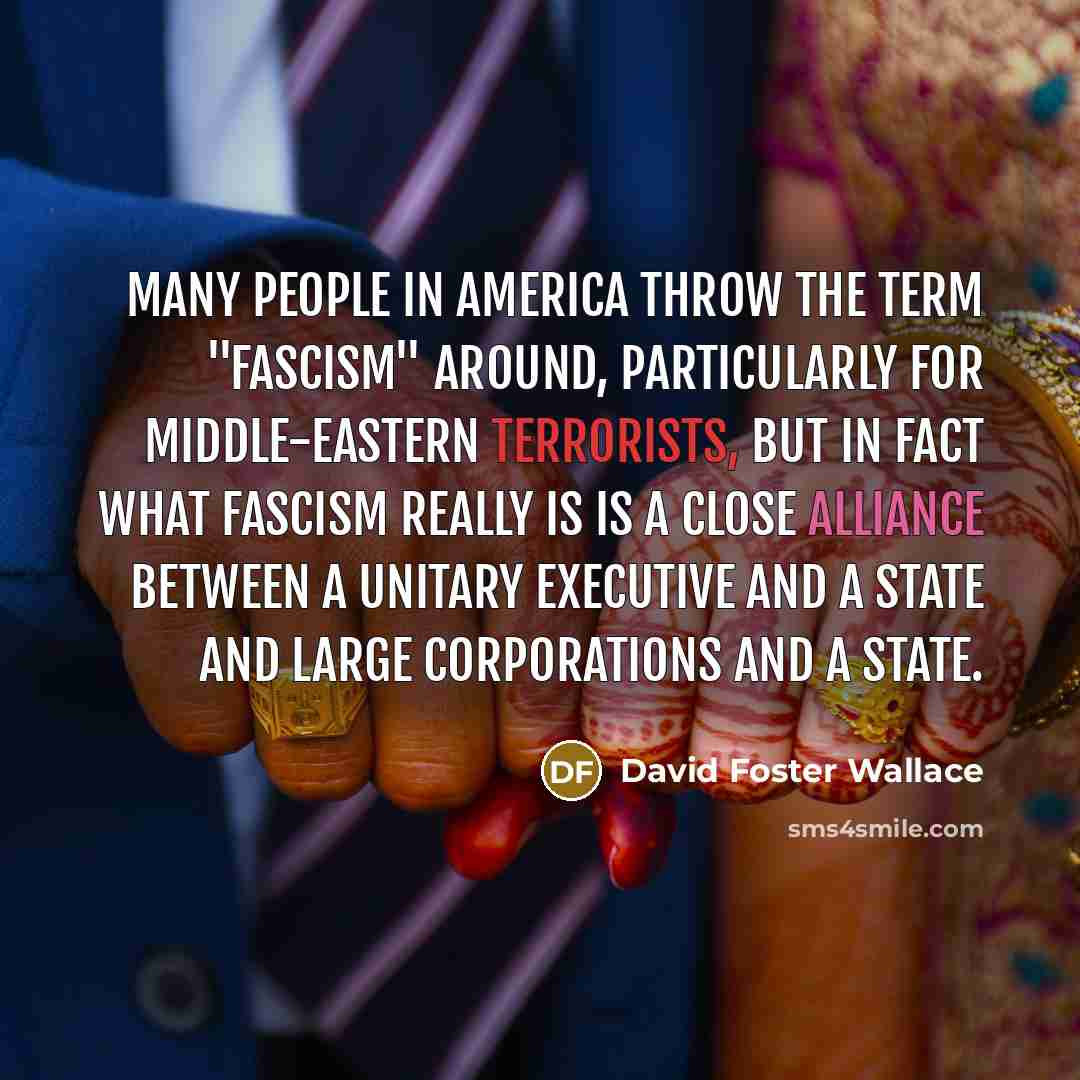 “Many people in America throw the term "fascism" around, particularly for Middle-Eastern terrorists, but in fact what fascism really is is a close alliance between a unitary executive and a state and large corporations and a state.” quote by David Foster Wallace