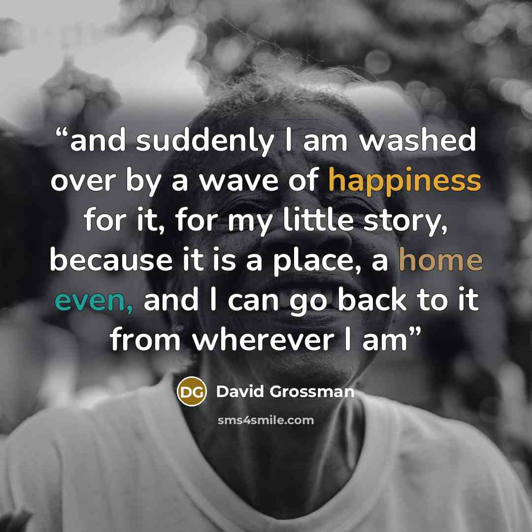 “and suddenly I am washed over by a wave of happiness for it, for my little story, because it is a place, a home even, and I can go back to it from wherever I am” quote by David Grossman