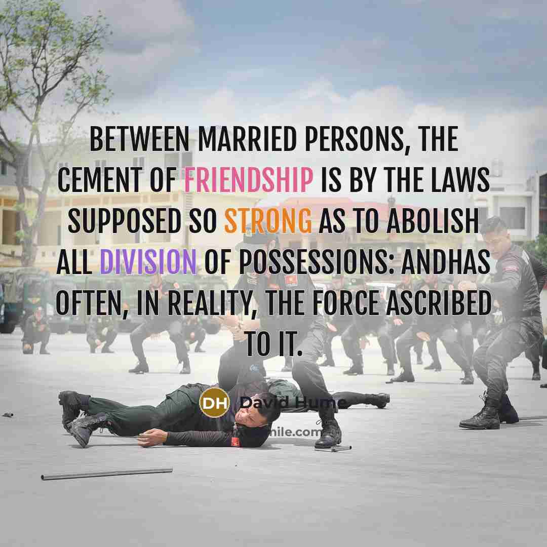 “Between married persons, the cement of friendship is by the laws supposed so strong as to abolish all division of possessions: andhas often, in reality, the force ascribed to it.” quote by David Hume