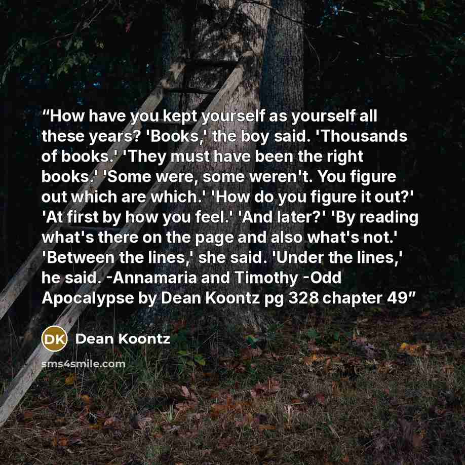 “How have you kept yourself as yourself all these years? 'Books,' the boy said. 'Thousands of books.' 'They must have been the right books.' 'Some were, some weren't. You figure out which are which.' 'How do you figure it out?' 'At first by how you feel.' 'And later?' 'By reading what's there on…” quote by Dean Koontz