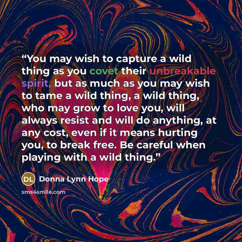 “You may wish to capture a wild thing as you covet their unbreakable spirit, but as much as you may wish to tame a wild thing, a wild thing, who may grow to love you, will always resist and will do anything, at any cost, even if it means hurting you, to break free. Be careful when playing with a…” quote by Donna Lynn Hope