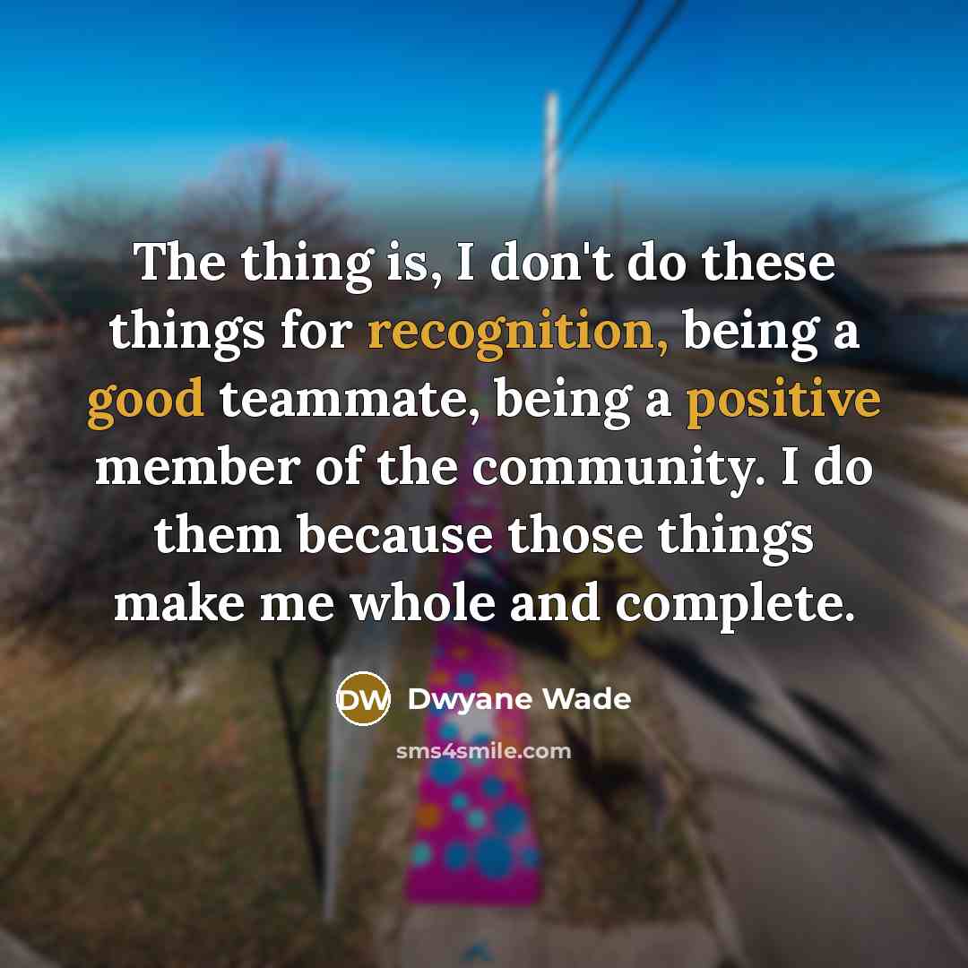 “The thing is, I don't do these things for recognition, being a good teammate, being a positive member of the community. I do them because those things make me whole and complete.” quote by Dwyane Wade