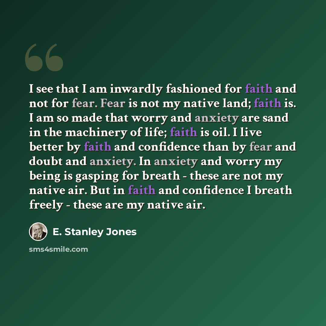 “I see that I am inwardly fashioned for faith and not for fear. Fear is not my native land; faith is. I am so made that worry and anxiety are sand in the machinery of life; faith is oil. I live better by faith and confidence than by fear and doubt and anxiety. In anxiety and worry my being is…” quote by E. Stanley Jones