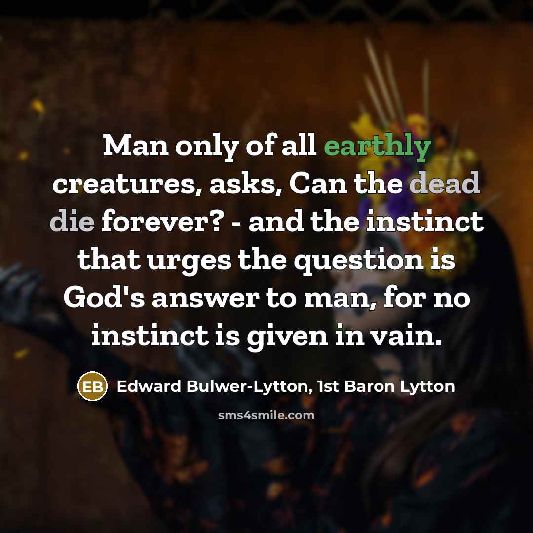 “Man only of all earthly creatures, asks, Can the dead die forever? - and the instinct that urges the question is God's answer to man, for no instinct is given in vain.” quote by Edward Bulwer-Lytton, 1st Baron Lytton