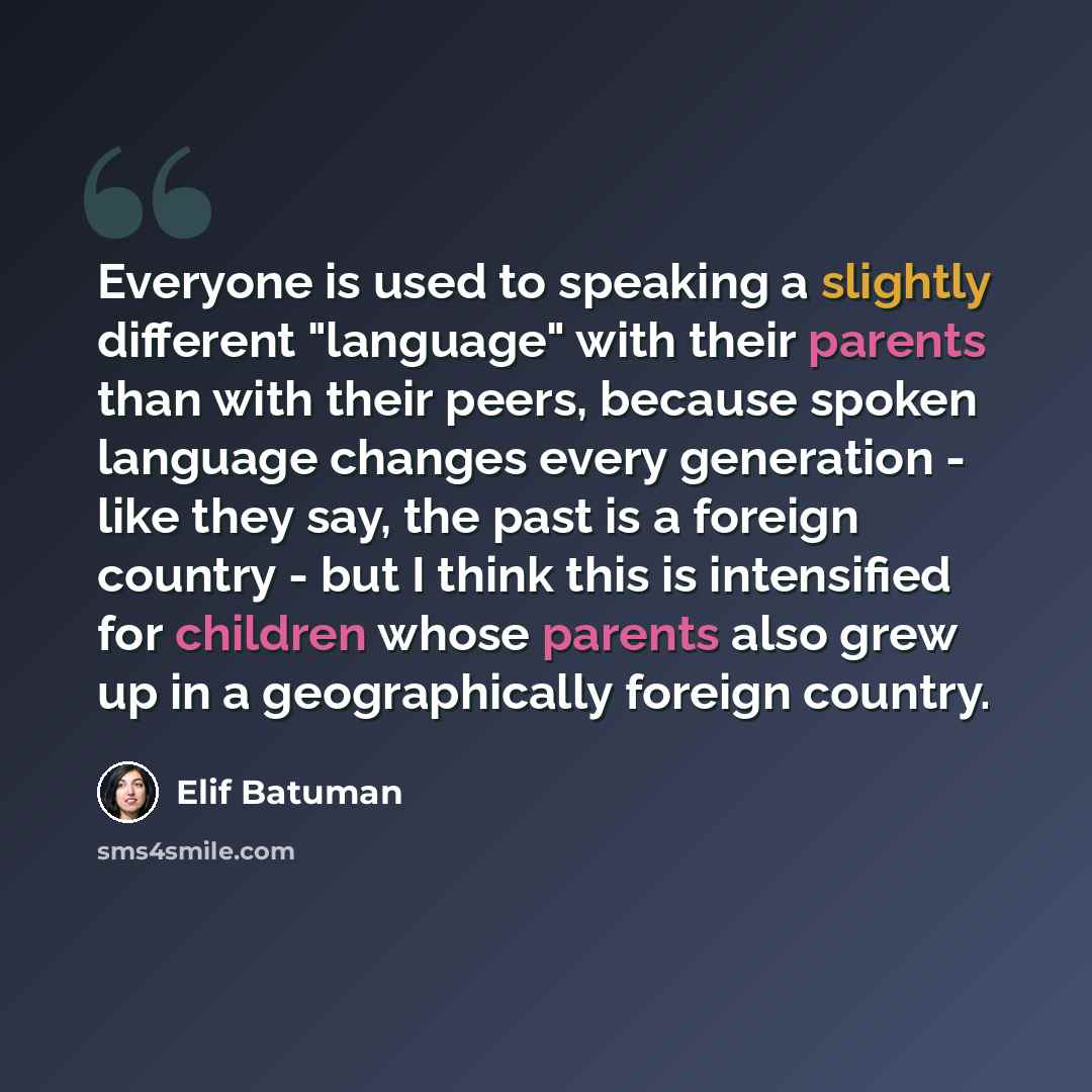 “Everyone is used to speaking a slightly different "language" with their parents than with their peers, because spoken language changes every generation - like they say, the past is a foreign country - but I think this is intensified for children whose parents also grew up in a geographically…” quote by Elif Batuman