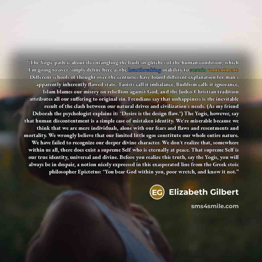 “The Yogic path is about disentangling the built-in glitches of the human condition, which I'm going to over-simply define here as the heartbreaking inability to sustain contentment. Different schools of thought over the centuries have found different explanation for man's apparently inherently…” quote by Elizabeth Gilbert