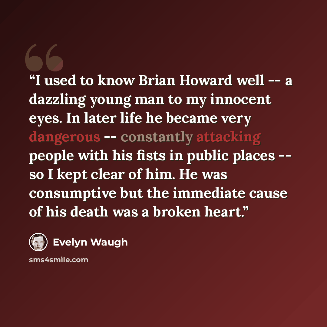 “I used to know Brian Howard well -- a dazzling young man to my innocent eyes. In later life he became very dangerous -- constantly attacking people with his fists in public places -- so I kept clear of him. He was consumptive but the immediate cause of his death was a broken heart.” quote by Evelyn Waugh