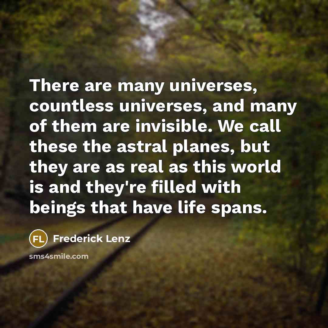 “There are many universes, countless universes, and many of them are invisible. We call these the astral planes, but they are as real as this world is and they're filled with beings that have life spans.” quote by Frederick Lenz