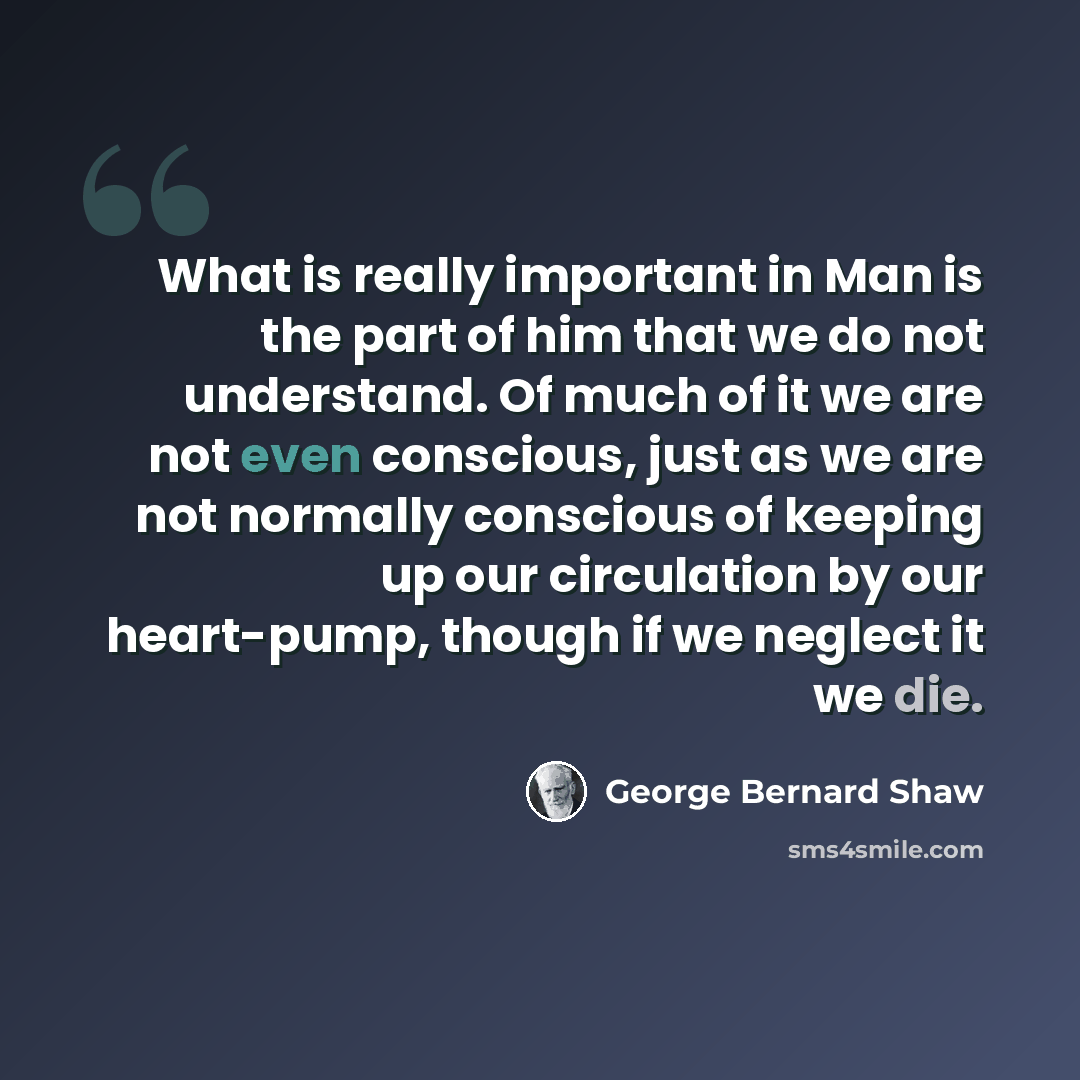 “What is really important in Man is the part of him that we do not understand. Of much of it we are not even conscious, just as we are not normally conscious of keeping up our circulation by our heart-pump, though if we neglect it we die.” quote by George Bernard Shaw