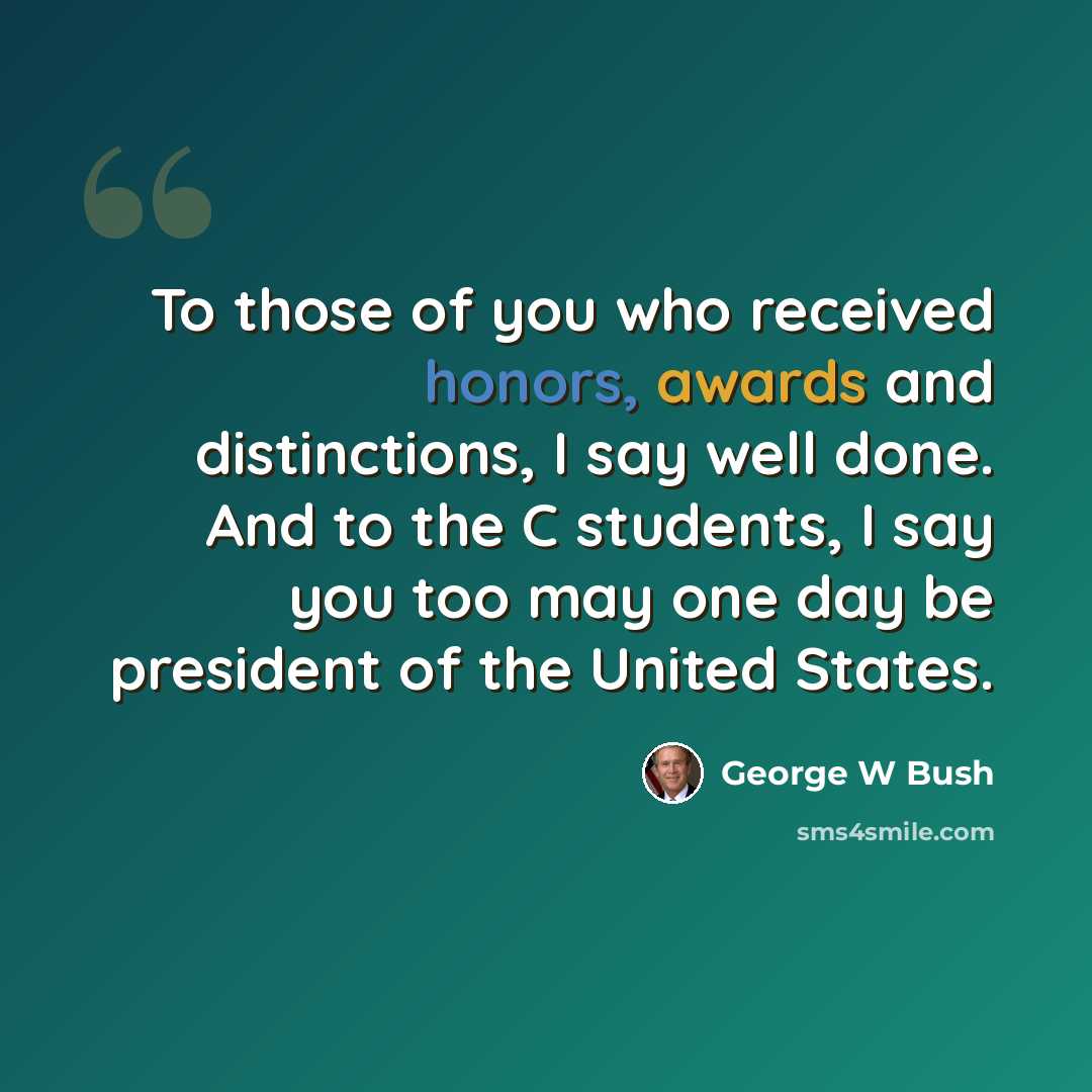 “To those of you who received honors, awards and distinctions, I say well done. And to the C students, I say you too may one day be president of the United States.” quote by George W Bush