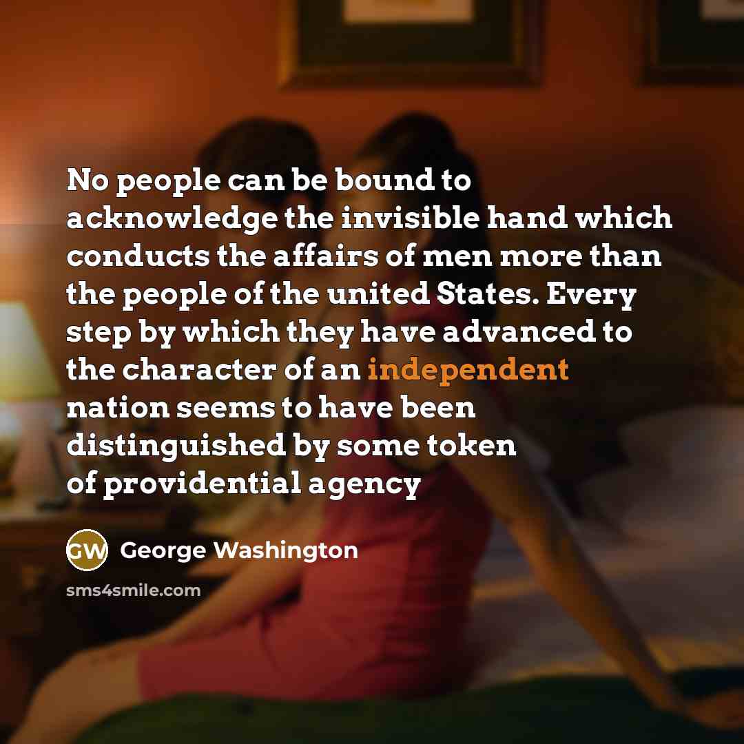 “No people can be bound to acknowledge the invisible hand which conducts the affairs of men more than the people of the united States. Every step by which they have advanced to the character of an independent nation seems to have been distinguished by some token of providential agency” quote by George Washington