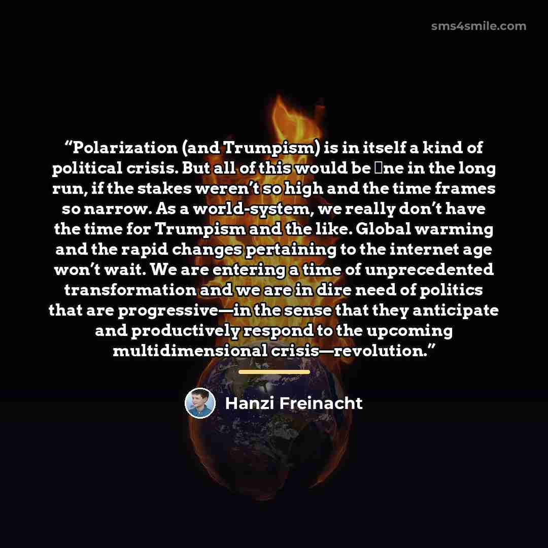 “Polarization (and Trumpism) is in itself a kind of political crisis. But all of this would be ﬁne in the long run, if the stakes weren’t so high and the time frames so narrow. As a world-system, we really don’t have the time for Trumpism and the like. Global warming and the rapid changes…” quote by Hanzi Freinacht