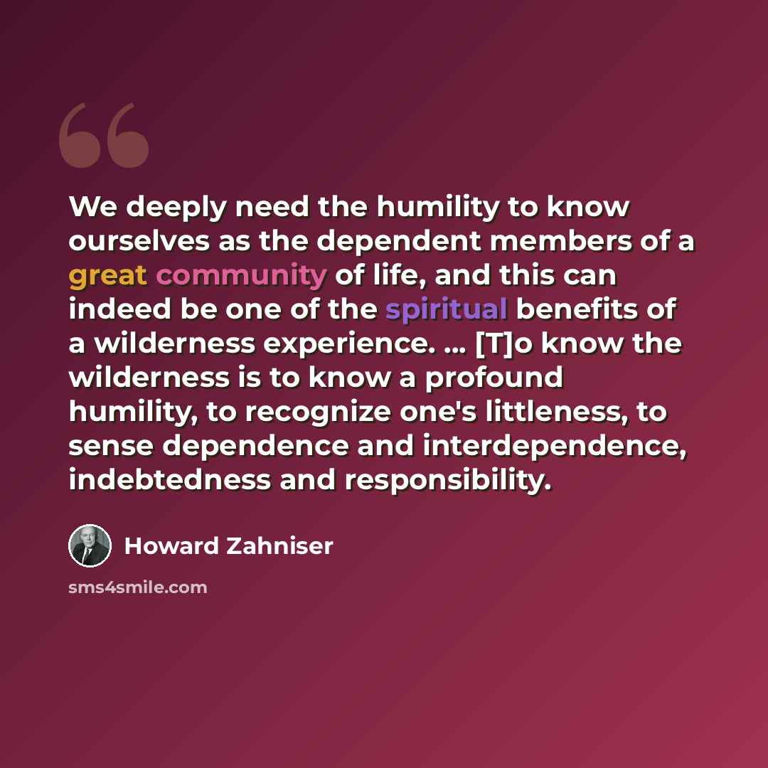 “We deeply need the humility to know ourselves as the dependent members of a great community of life, and this can indeed be one of the spiritual benefits of a wilderness experience. ... [T]o know the wilderness is to know a profound humility, to recognize one's littleness, to sense dependence and…” quote by Howard Zahniser