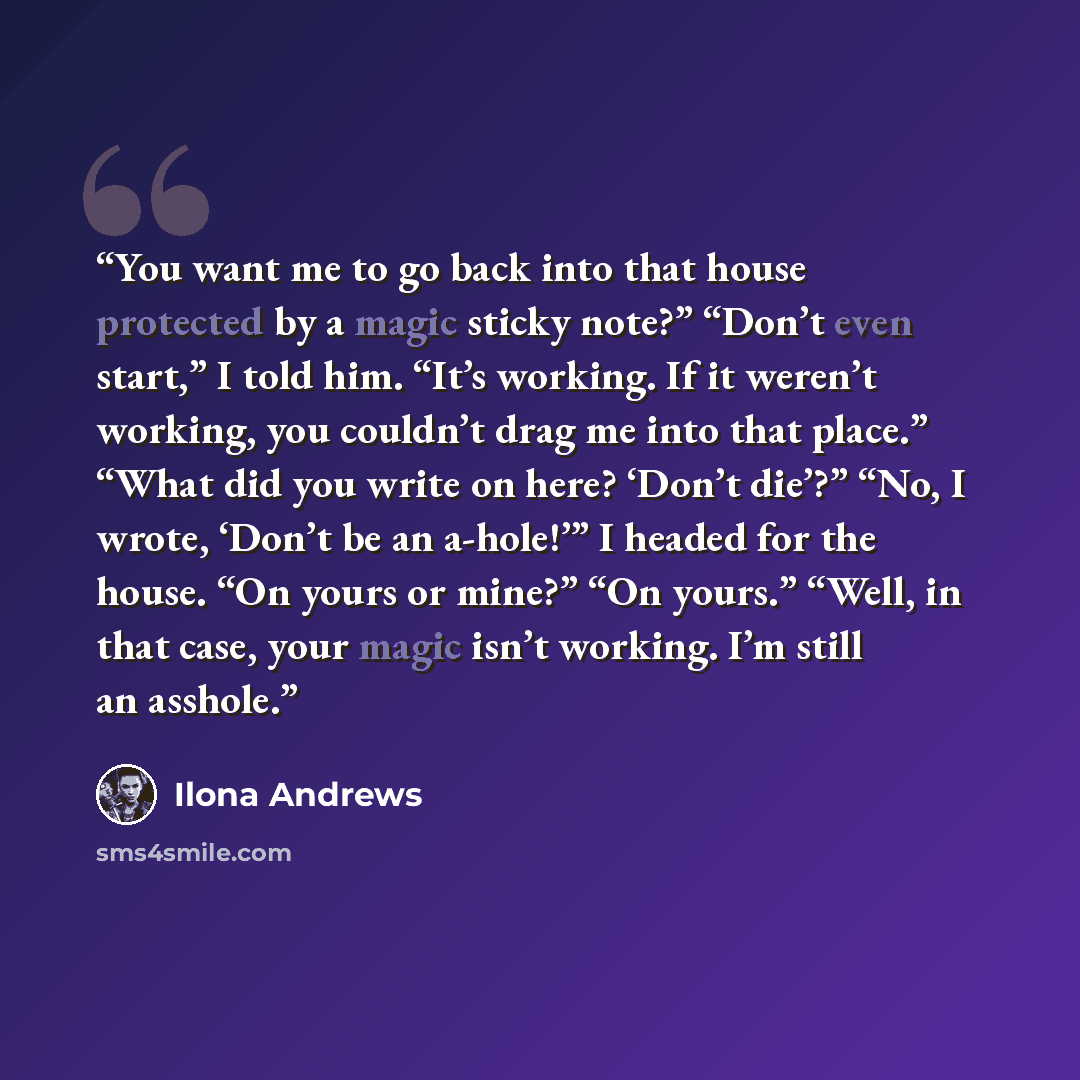 “You want me to go back into that house protected by a magic sticky note?” “Don’t even start,” I told him. “It’s working. If it weren’t working, you couldn’t drag me into that place.” “What did you write on here? ‘Don’t die’?” “No, I wrote, ‘Don’t be an a-hole!’” I headed for the house. “On yours…” quote by Ilona Andrews