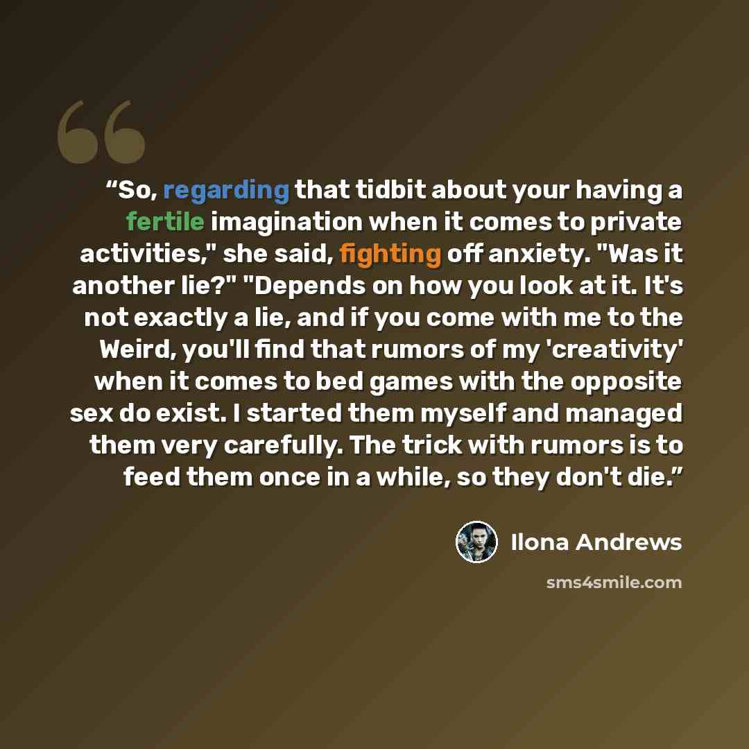 “So, regarding that tidbit about your having a fertile imagination when it comes to private activities," she said, fighting off anxiety. "Was it another lie?" "Depends on how you look at it. It's not exactly a lie, and if you come with me to the Weird, you'll find that rumors of my 'creativity'…” quote by Ilona Andrews