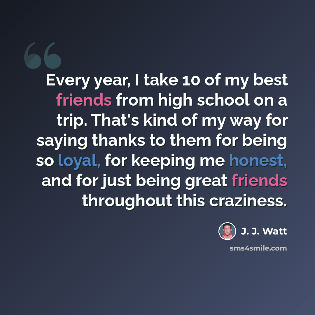“Every year, I take 10 of my best friends from high school on a trip. That's kind of my way for saying thanks to them for being so loyal, for keeping me honest, and for just being great friends throughout this craziness.” quote by J. J. Watt