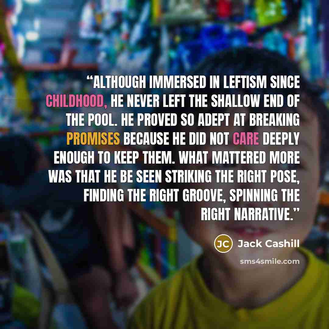 “Although immersed in leftism since childhood, he never left the shallow end of the pool. He proved so adept at breaking promises because he did not care deeply enough to keep them. What mattered more was that he be seen striking the right pose, finding the right groove, spinning the right narrative.” quote by Jack Cashill