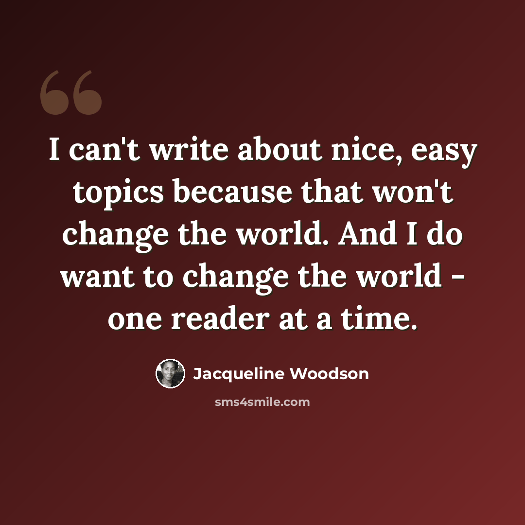“I can't write about nice, easy topics because that won't change the world. And I do want to change the world - one reader at a time.” quote by Jacqueline Woodson