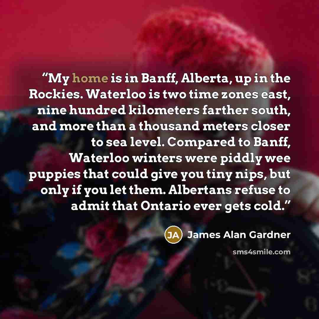 “My home is in Banff, Alberta, up in the Rockies. Waterloo is two time zones east, nine hundred kilometers farther south, and more than a thousand meters closer to sea level. Compared to Banff, Waterloo winters were piddly wee puppies that could give you tiny nips, but only if you let them…” quote by James Alan Gardner