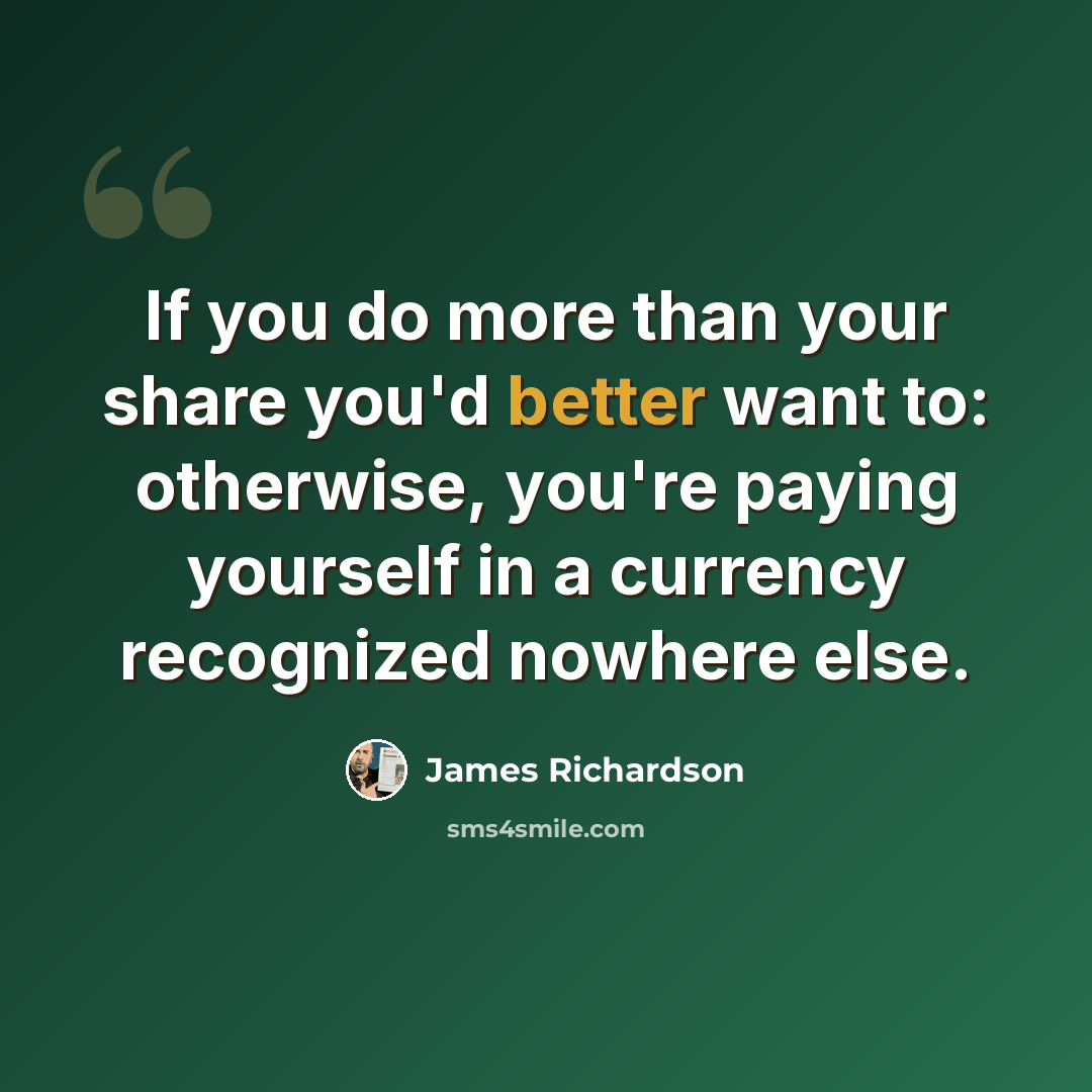 “If you do more than your share you'd better want to: otherwise, you're paying yourself in a currency recognized nowhere else.” quote by James Richardson