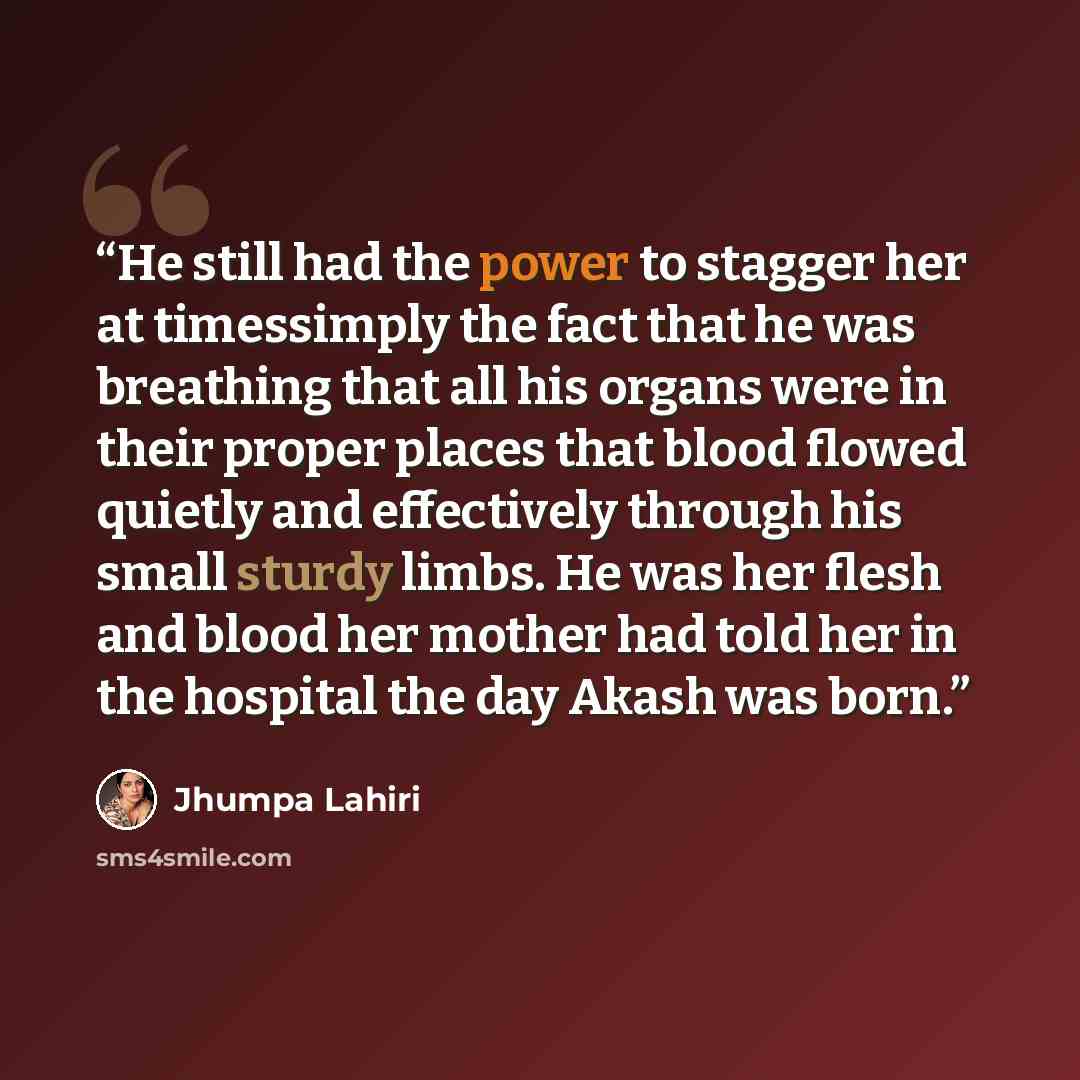 “He still had the power to stagger her at timessimply the fact that he was breathing that all his organs were in their proper places that blood flowed quietly and effectively through his small sturdy limbs. He was her flesh and blood her mother had told her in the hospital the day Akash was born.” quote by Jhumpa Lahiri