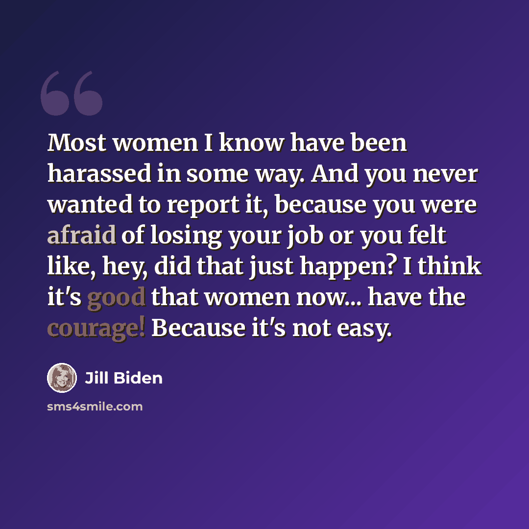 “Most women I know have been harassed in some way. And you never wanted to report it, because you were afraid of losing your job or you felt like, hey, did that just happen? I think it's good that women now... have the courage! Because it's not easy.” quote by Jill Biden
