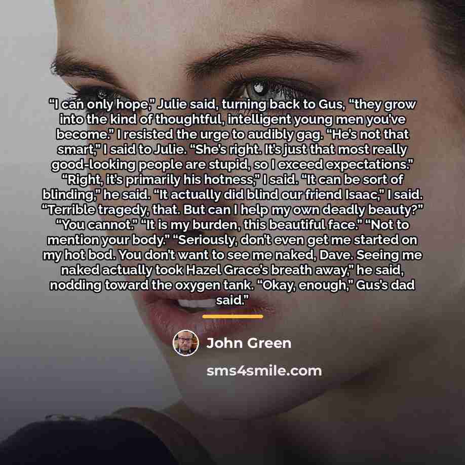 “I can only hope,” Julie said, turning back to Gus, “they grow into the kind of thoughtful, intelligent young men you’ve become.” I resisted the urge to audibly gag. “He’s not that smart,” I said to Julie. “She’s right. It’s just that most really good-looking people are stupid, so I exceed…” quote by John Green